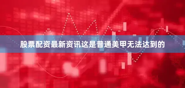 股票配资最新资讯这是普通美甲无法达到的