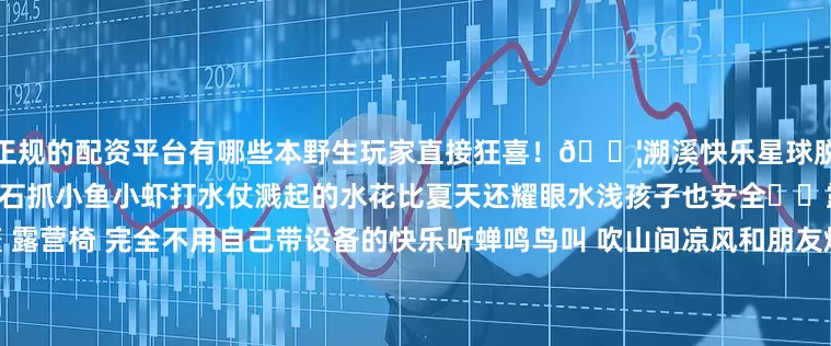 正规的配资平台有哪些本野生玩家直接狂喜!💦溯溪快乐星球脱鞋跳进冰冰凉凉的溪流踩着小石抓小鱼小虾打水仗溅起的水花比夏天还耀眼水浅孩子也安全⛺️露营松弛感拉满现成的帐篷 露营椅 完全不用自己带设备的快乐听蝉鸣鸟叫 吹山间凉风和朋友烤肉聊天 自带麻将的话马上可以实现水上麻将傍晚看夕阳把云朵染成橘子味这一刻 连呼吸都是自由的☕️玩累了还有咖啡可以续命法式原木风装修超有氛围感点杯手冲咖啡配自制甜点透过落地窗