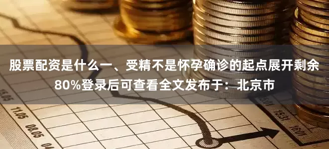 股票配资是什么一、受精不是怀孕确诊的起点展开剩余80%登录后可查看全文发布于：北京市
