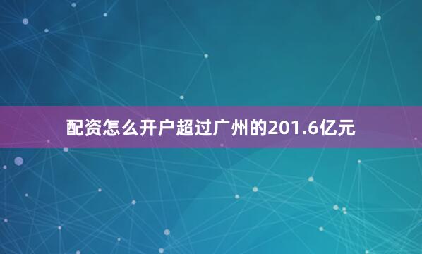 配资怎么开户超过广州的201.6亿元
