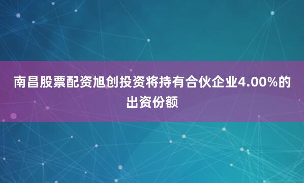 南昌股票配资旭创投资将持有合伙企业4.00%的出资份额