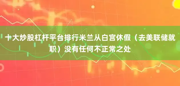 十大炒股杠杆平台排行米兰从白宫休假（去美联储就职）没有任何不正常之处