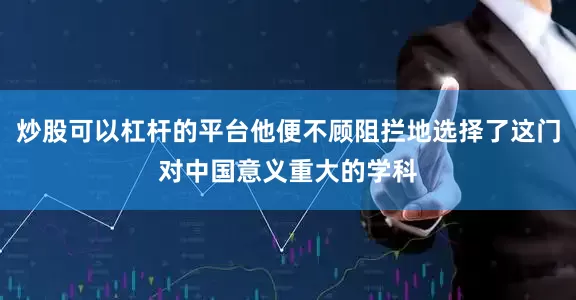 炒股可以杠杆的平台他便不顾阻拦地选择了这门对中国意义重大的学科